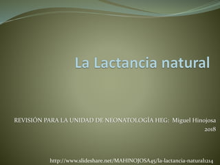 REVISIÓN PARA LA UNIDAD DE NEONATOLOGÍA HEG: Miguel Hinojosa
2018
http://www.slideshare.net/MAHINOJOSA45/la-lactancia-natural1214
 
