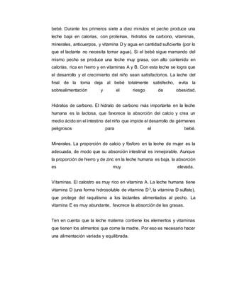 bebé. Durante los primeros siete a diez minutos el pecho produce una
leche baja en calorías, con proteínas, hidratos de carbono, vitaminas,
minerales, anticuerpos, y vitamina D y agua en cantidad suficiente (por lo
que el lactante no necesita tomar agua). Si el bebé sigue mamando del
mismo pecho se produce una leche muy grasa, con alto contenido en
calorías, rica en hierro y en vitaminas A y B. Con esta leche se logra que
el desarrollo y el crecimiento del niño sean satisfactorios. La leche del
final de la toma deja al bebé totalmente satisfecho, evita la
sobrealimentación y el riesgo de obesidad.
Hidratos de carbono. El hidrato de carbono más importante en la leche
humana es la lactosa, que favorece la absorción del calcio y crea un
medio ácido en el intestino del niño que impide el desarrollo de gérmenes
peligrosos para el bebé.
Minerales. La proporción de calcio y fósforo en la leche de mujer es la
adecuada, de modo que su absorción intestinal es inmejorable. Aunque
la proporción de hierro y de zinc en la leche humana es baja, la absorción
es muy elevada.
Vitaminas. El calostro es muy rico en vitamina A. La leche humana tiene
vitamina D (una forma hidrosoluble de vitamina D3, la vitamina D sulfato),
que protege del raquitismo a los lactantes alimentados al pecho. La
vitamina E es muy abundante, favorece la absorción de las grasas.
Ten en cuenta que la leche materna contiene los elementos y vitaminas
que tienen los alimentos que come la madre. Por eso es necesario hacer
una alimentación variada y equilibrada.
 