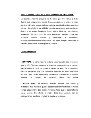 MARCO TEORICO DE LA LACTANCIA MATERNA EXCLUSIVA.
 La lactancia materna exclusiva es lo único que debe tomar el bebé
durante sus seis primeros meses de vida, porque por sí sola es el mejor
alimento y la mejor bebida. La leche materna es más alimenticia que otras
leches y tiene todo lo que el bebé necesita para crecer y desarrollarse,
debido a su ventaja fisiológica, inmunológica, higiénica, psicológica y
económica. La introducción de otros elementos atentan contra una
lactancia materna exitosa y contribuye a incrementar
el riesgo de enfermedades infecciosas. No existe ningún sucedáneo o
sustituto artificial que pueda igualar su calidad
LECHE MATERNA
• VENTAJAS: la leche materna contiene todos los nutrientes necesarios
para el niño. También, presenta anticuerpos procedentes de la madre y
que protegen al bebé los primeros meses de vida. Es económica y
cómoda ya que no hay que prepararla. Además, se están realizando
estudios cuyos primeros resultados demuestran que la lactancia materna
previene el riesgo de padecer cáncer de mama.
• DESVENTAJAS: la lactancia materna requiere más tiempo y
dedicación de la madre ya que los bebés necesitan más tomas en menos
tiempo. Los primeros días existen molestias hasta que se desarrolla una
buena técnica. Por último, la madre debe tener cuidado con los
medicamentos que toma y reducir la cafeína y el alcohol.
 