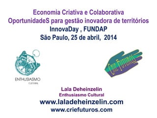Lala Deheinzelin
Enthusiasmo Cultural
www.laladeheinzelin.com
www.criefuturos.com
Economia Criativa e Colaborativa
OportunidadeS para gestão inovadora de territórios
InnovaDay , FUNDAP
São Paulo, 25 de abril, 2014
 