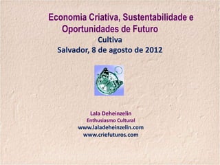 Economia Criativa, Sustentabilidade e
   Oportunidades de Futuro
              Cultiva
  Salvador, 8 de agosto de 2012




           Lala Deheinzelin
          Enthusiasmo Cultural
       www.laladeheinzelin.com
        www.criefuturos.com
 