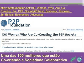 http://p2pfoundation.net/100_Women_Who_Are_Co- 
Creating_the_P2P_Society#Ethical_Business_Pioneers_.26_Ethical_ 
Economics_Advocates 
Uma das 100 mulheres que estão 
Co-criando a Sociedade Colaborativa 
 