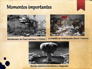Momentos importantes
Bombardeo de Pearl Harbour ( 7/12/41 )Bombardeo de Pearl Harbour ( 7/12/41 ) La batalla de Stalingrado (Duró 7 meses)La batalla de Stalingrado (Duró 7 meses)
Bomba atómica Hiroshima y NagasakiBomba atómica Hiroshima y Nagasaki
 