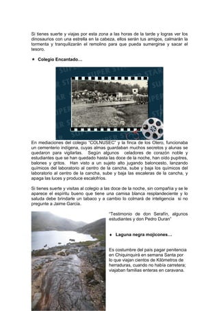 Si tienes suerte y viajas por esta zona a las horas de la tarde y logras ver los
dinosaurios con una estrella en la cabeza, ellos serán tus amigos, calmarán la
tormenta y tranquilizarán el remolino para que pueda sumergirse y sacar el
tesoro.
Colegio Encantado…
En mediaciones del colegio “COLNUSEC” y la finca de los Otero, funcionaba
un cementerio indígena, cuyas almas guardaban muchos secretos y alunas se
quedaron para vigilarlas. Según algunos celadores de corazón noble y
estudiantes que se han quedado hasta las doce de la noche, han oído pupitres,
balones y gritos. Han visto a un sujeto alto jugando baloncesto, lanzando
químicos del laboratorio al centro de la cancha, sube y baja los químicos del
laboratorio al centro de la cancha, sube y baja las escaleras de la cancha, y
apaga las luces y produce escalofríos.
Si tienes suerte y visitas al colegio a las doce de la noche, sin compañía y se le
aparece el espíritu bueno que tiene una camisa blanca resplandeciente y lo
saluda debe brindarle un tabaco y a cambio lo colmará de inteligencia si no
pregunte a Jaime García.
“Testimonio de don Serafín, algunos
estudiantes y don Pedro Duran”
♦ Laguna negra mojicones…
Es costumbre del país pagar penitencia
en Chiquinquirá en semana Santa por
lo que viajan cientos de Kilómetros de
herraduras, cuando no había carretera;
viajaban familias enteras en caravana.
 