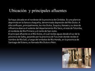Ubicación y principales afluentes

Se haya ubicada en el nordeste de la provincia de Córdoba. Es una planicie
deprimida en la llanura chaqueña, denominada depresión del Río Dulce. A
ella confluyen, principalmente, los ríos Dulce, Suquía y Xanaes y su área de
influencia abarca el sudeste del departamento Río Seco, el este de Tulumba,
el nordeste de Río Primero y el norte de San Justo.
El principal afluente es el Río Dulce, el cual recibe aguas desde el sur de la
provincia de Salta, pasando por la provincia de Tucumán donde recibe el
nombre de Río Salí, y luego del embalse de Río Hondo, en la provincia de
Santiago del Estero, es llamado Río Dulce o Petri.
 