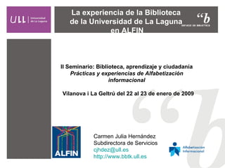 La experiencia de la Biblioteca  de la Universidad de La Laguna  en ALFIN Carmen Julia Hernández Subdirectora de Servicios [email_address] http:// www.bbtk.ull.es II Seminario: Biblioteca, aprendizaje y ciudadanía Prácticas y experiencias de Alfabetización informacional Vilanova i La Geltrú del 22 al 23 de enero de 2009 