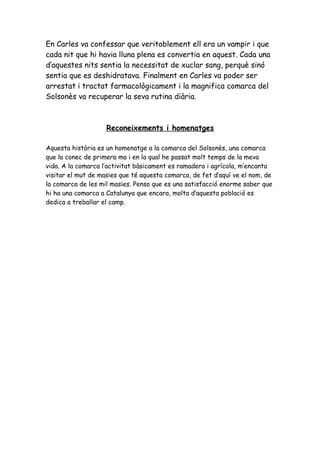 En Carles va confessar que veritablement ell era un vampir i que
cada nit que hi havia lluna plena es convertia en aquest. Cada una
d’aquestes nits sentia la necessitat de xuclar sang, perquè sinó
sentia que es deshidratava. Finalment en Carles va poder ser
arrestat i tractat farmacològicament i la magnifica comarca del
Solsonès va recuperar la seva rutina diària.



                    Reconeixements i homenatges

Aquesta història es un homenatge a la comarca del Solsonès, una comarca
que la conec de primera ma i en la qual he passat molt temps de la meva
vida. A la comarca l’activitat bàsicament es ramadera i agrícola, m’encanta
visitar el mut de masies que té aquesta comarca, de fet d’aquí ve el nom, de
la comarca de les mil masies. Penso que es una satisfacció enorme saber que
hi ha una comarca a Catalunya que encara, molta d’aquesta població es
dedica a treballar el camp.
 