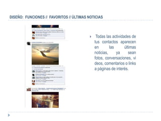 DISEÑO: FUNCIONES // FAVORITOS // ÚLTIMAS NOTICIAS



                                              Todas las actividades de
                                              tus contactos aparecen
                                              en        las      últimas
                                              noticias,     ya      sean
                                              fotos, conversaciones, vi
                                              deos, comentarios o links
                                              a páginas de interés.
 