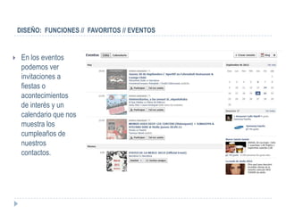 DISEÑO: FUNCIONES // FAVORITOS // EVENTOS


    En los eventos
     podemos ver
     invitaciones a
     fiestas o
     acontecimientos
     de interés y un
     calendario que nos
     muestra los
     cumpleaños de
     nuestros
     contactos.
 