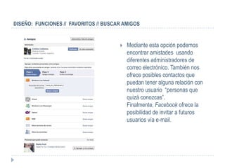 DISEÑO: FUNCIONES // FAVORITOS // BUSCAR AMIGOS


                                          Mediante esta opción podemos
                                           encontrar amistades usando
                                           diferentes administradores de
                                           correo electrónico. También nos
                                           ofrece posibles contactos que
                                           puedan tener alguna relación con
                                           nuestro usuario “personas que
                                           quizá conozcas”.
                                           Finalmente, Facebook ofrece la
                                           posibilidad de invitar a futuros
                                           usuarios vía e-mail.
 