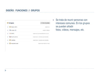 DISEÑO: FUNCIONES // GRUPOS


                                 Se trata de reunir personas con
                                  intereses comunes. En los grupos
                                  se pueden añadir
                                  fotos, vídeos, mensajes, etc.
 