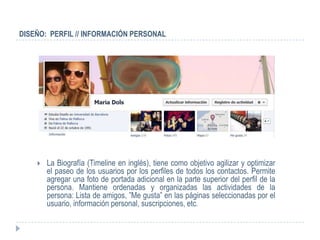 DISEÑO: PERFIL // INFORMACIÓN PERSONAL




       La Biografía (Timeline en inglés), tiene como objetivo agilizar y optimizar
        el paseo de los usuarios por los perfiles de todos los contactos. Permite
        agregar una foto de portada adicional en la parte superior del perfil de la
        persona. Mantiene ordenadas y organizadas las actividades de la
        persona: Lista de amigos, ”Me gusta” en las páginas seleccionadas por el
        usuario, información personal, suscripciones, etc.
 
