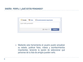 DISEÑO: PERFIL // ¿QUÉ ESTÁS PENSANDO?




             Mediante esta herramienta el usuario puedo actualizar
              su estado, publicar fotos, vídeos y acontecimientos
              importantes; teniendo la opción de seleccionar qué
              personas de tu lista de amigos pueden verlo.
 
