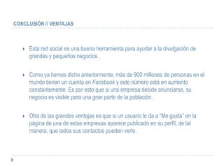 CONCLUSIÓN // VENTAJAS



      Esta red social es una buena herramienta para ayudar a la divulgación de
       grandes y pequeños negocios.

      Como ya hemos dicho anteriormente, más de 900 millones de personas en el
       mundo tienen un cuenta en Facebook y este número está en aumento
       constantemente. Es por esto que si una empresa decide anunciarse, su
       negocio es visible para una gran parte de la población.

      Otra de las grandes ventajas es que si un usuario le da a “Me gusta” en la
       página de una de estas empresas aparece publicado en su perfil, de tal
       manera, que todos sus contactos pueden verlo.
 
