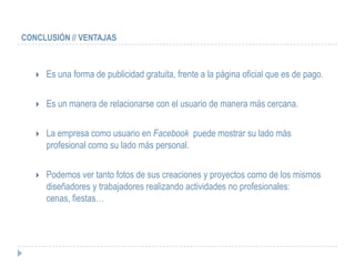 CONCLUSIÓN // VENTAJAS



      Es una forma de publicidad gratuita, frente a la página oficial que es de pago.

      Es un manera de relacionarse con el usuario de manera más cercana.

      La empresa como usuario en Facebook puede mostrar su lado más
       profesional como su lado más personal.

      Podemos ver tanto fotos de sus creaciones y proyectos como de los mismos
       diseñadores y trabajadores realizando actividades no profesionales:
       cenas, fiestas…
 