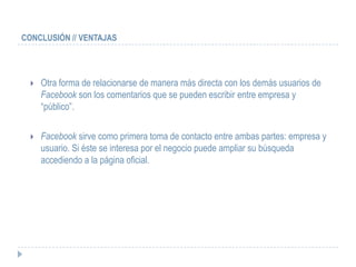 CONCLUSIÓN // VENTAJAS




     Otra forma de relacionarse de manera más directa con los demás usuarios de
      Facebook son los comentarios que se pueden escribir entre empresa y
      “público”.

     Facebook sirve como primera toma de contacto entre ambas partes: empresa y
      usuario. Si éste se interesa por el negocio puede ampliar su búsqueda
      accediendo a la página oficial.
 