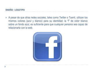 DISEÑO: LOGOTIPO


   A pesar de que otras redes sociales, tales como Twitter o Tuenti, utilizan los
    mismos colores (azul y blanco) para su identidad; la “f” de color blanco
    sobre un fondo azul, es suficiente para que cualquier persona sea capaz de
    relacionarla con la web.
 