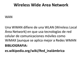 Wireless Wide Area Network

WAN

Una WWAN difiere de una WLAN (Wireless Local
Área Network) en que usa tecnologías de red
celular de comunicaciones móviles como
WiMAX (aunque se aplica mejor a Redes WMAN
BIBLIOGRAFIA:
es.wikipedia.org/wiki/Red_inalámbrica
 
