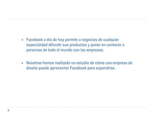   Facebook a día de hoy permite a negocios de cualquier
    especialidad difundir sus productos y poner en contacto a
    personas de todo el mundo con las empresas.


   Nosotras hemos realizado un estudio de cómo una empresa de
    diseño puede aprovechar Facebook para expandirse.
 