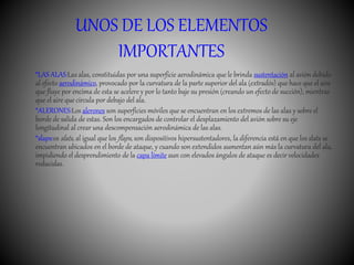 UNOS DE LOS ELEMENTOS
IMPORTANTES
*LAS ALAS:Las alas, constituidas por una superficie aerodinámica que le brinda sustentación al avión debido
al efecto aerodinámico, provocado por la curvatura de la parte superior del ala (extradós) que hace que el aire
que fluye por encima de esta se acelere y por lo tanto baje su presión (creando un efecto de succión), mientras
que el aire que circula por debajo del ala.
*ALERONES:Los alerones son superficies móviles que se encuentran en los extremos de las alas y sobre el
borde de salida de estas. Son los encargados de controlar el desplazamiento del avión sobre su eje
longitudinal al crear una descompensación aerodinámica de las alas.
*slaps:os slats, al igual que los flaps, son dispositivos hipersustentadores, la diferencia está en que los slats se
encuentran ubicados en el borde de ataque, y cuando son extendidos aumentan aún más la curvatura del ala,
impidiendo el desprendimiento de la capa límite aun con elevados ángulos de ataque es decir velocidades
reducidas.
 