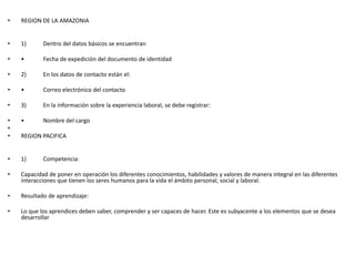 • REGION DE LA AMAZONIA
• 1) Dentro del datos básicos se encuentran
• • Fecha de expedición del documento de identidad
• 2) En los datos de contacto están el:
• • Correo electrónico del contacto
• 3) En la información sobre la experiencia laboral, se debe registrar:
• • Nombre del cargo
•
• REGION PACIFICA
• 1) Competencia:
• Capacidad de poner en operación los diferentes conocimientos, habilidades y valores de manera integral en las diferentes
interacciones que tienen los seres humanos para la vida el ámbito personal, social y laboral.
• Resultado de aprendizaje:
• Lo que los aprendices deben saber, comprender y ser capaces de hacer. Este es subyacente a los elementos que se desea
desarrollar
 