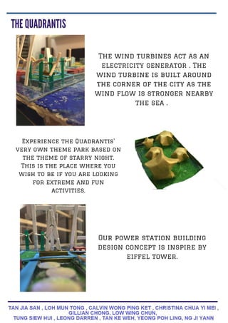 The wind turbines act as an
electricity generator . The
wind turbine is built around
the corner of the city as the
wind flow is stronger nearby
the sea .
Experience the Quadrantis'
very own theme park based on
the theme of starry night.
This is the place where you
wish to be if you are looking
for extreme and fun
activities.
Our power station building
design concept is inspire by
eiffel tower.
 