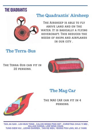 The Quadrantis' Airsheep
The Airsheep is able to fly
above land and on the
water. It is basically a flying
hovercraft. This reduces the
needs of ships and airplanes
in our city .
The Terra-Bus
The Terra-Bus can fit in
20 persons.
The MAG CAR can fit in 4
persons.
The Mag Car
 