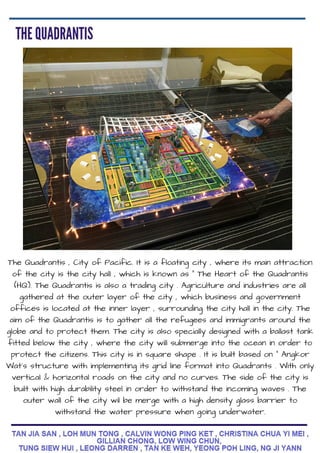 The Quadrantis , City of Pacific. It is a floating city , where its main attraction
of the city is the city hall , which is known as " The Heart of the Quadrantis
(HQ). The Quadrantis is also a trading city . Agriculture and industries are all
gathered at the outer layer of the city , which business and government
offices is located at the inner layer , surrounding the city hall in the city. The
aim of the Quadrantis is to gather all the refugees and immigrants around the
globe and to protect them. The city is also specially designed with a ballast tank
fitted below the city , where the city will submerge into the ocean in order to
protect the citizens. This city is in square shape . It is built based on " Angkor
Wat's structure with implementing its grid line format into Quadrants . With only
vertical & horizontal roads on the city and no curves. The side of the city is
built with high durability steel in order to withstand the incoming waves . The
outer wall of the city wil be merge with a high density glass barrier to
withstand the water pressure when going underwater.
 