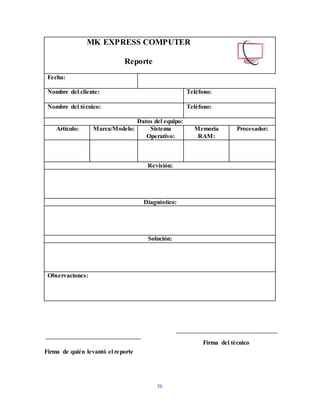 36
MK EXPRESS COMPUTER
Reporte
Fecha:
Nombre del cliente: Teléfono:
Nombre del técnico: Teléfono:
Datos del equipo:
Artículo: Marca/Modelo: Sistema
Operativo:
Memoria
RAM:
Procesador:
Revisión:
Diagnóstico:
Solución:
Observaciones:
Firma del técnico
Firma de quién levantó el reporte
 