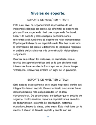 53
Niveles de soporte.
SOPORTE DE NIVEL/TIER 1(T1/L1)
Este es el nivel de soporte inicial, responsable de las
incidencias básicas del cliente. Es sinónimo de soporte de
primera línea, soporte de nivel uno, soporte de front-end,
línea 1 de soporte y otras múltiples denominaciones
referentes a las funciones de soporte de nivel técnico básico.
El principal trabajo de un especialista de Tier I es reunir toda
la información del cliente y determinar la incidencia mediante
el análisis de los síntomas y la determinación del problema
subyacente
Cuando se analizan los síntomas, es importante para el
tecnico de soporte identificar qué es lo que el cliente está
intentando llevar a cabo de forma que no se pierda tiempo
“intentando resolver un síntoma en lugar de un problema.
SOPORTE DE NIVEL/TIER 2(T2/L2)
Está basado especialmente en el grupo help desk, donde sus
integrantes hacen soporte técnico teniendo en cuentas áreas
del conocimiento más especializadas en el área
computacional. De esta manera, se deduce que el soporte de
segundo nivel lo realizan personas especializadas en redes
de comunicación, sistemas de información, sistemas
operativos, bases de datos, entre otras. Este nivel tiene por lo
menos 1 año en el área de soporte y cuenta con los
 