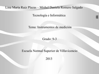 Lina María Ruiz Plazas – Mishel Daniela Romero Salgado
Tecnología e Informática
Tema: Instrumentos de medición
Grado: 9-3
Escuela Normal Superior de Villavicencio
2013
 
