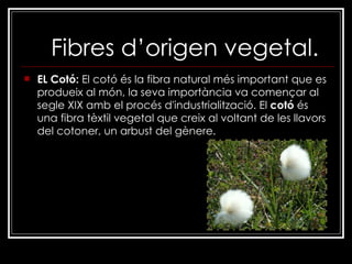 Fibres d’origen vegetal. EL Cotó:  El cotó és la fibra natural més important que es produeix al món, la seva importància va començar al segle XIX amb el procés d'industrialització. El  cotó  és una fibra tèxtil vegetal que creix al voltant de les llavors del cotoner, un arbust del gènere. 