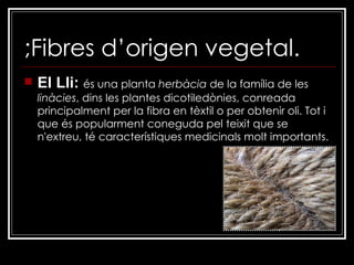 ;Fibres d’origen vegetal. El Lli:  és una planta  herbàcia  de la família de les  linàcies , dins les plantes dicotiledònies, conreada principalment per la fibra en tèxtil o per obtenir oli. Tot i que és popularment coneguda pel teixit que se n'extreu, té característiques medicinals molt importants. 