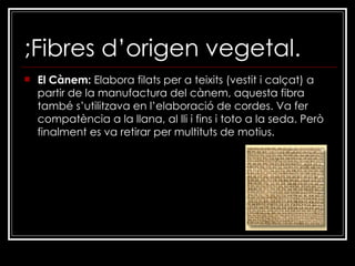 ;Fibres d’origen vegetal. El Cànem:  Elabora filats per a teixits (vestit i calçat) a partir de la manufactura del cànem, aquesta fibra també s’utilitzava en l’elaboració de cordes. Va fer compatència a la llana, al lli i fins i toto a la seda. Però finalment es va retirar per multituts de motius. 