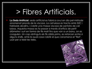 > Fibres Artificials. La Seda Artificial:   seda artificial es fabrica avui en dia pel mètode anomenat procés de la viscosa. La cel lulosa es tracta amb S2C i hidròxids alcalins, i s'obté una massa viscosa de xantato de cel lulosa. Aquesta massa es fa passar a través d'orificis de petit diàmetre i surt en forma de fils molt fins que van a un bany, on es coagulen. Un cop obtinguts els fils sòlids prims, es retorcen entre si alguns d'ells, amb la qual cosa s'obté el que s'anomena el "filat", usat per a teixir les teles. 