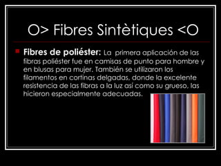 O> Fibres Sintètiques <O   Fibres de poliéster:   La  primera aplicación de las fibras poliéster fue en camisas de punto para hombre y en blusas para mujer. También se utilizaron los filamentos en cortinas delgadas, donde la excelente resistencia de las fibras a la luz así como su grueso, las hicieron especialmente adecuadas.  