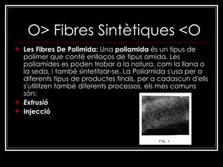O> Fibres Sintètiques <O Les Fibres De Polimida:  Una  poliamida  és un tipus de polímer que conté enllaços de tipus amida. Les poliamides es poden trobar a la natura, com la llana o la seda, i també sintetitzar-se. La Poliamida s'usa per a diferents tipus de productes finals, per a cadascun d'ells s'utilitzen també diferents processos, els mes comuns són: Extrusió Injecció 