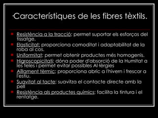 ·Característiques de les fibres tèxtils. Resistència a la tracció ; permet suportar els esforços del tissatge.  Elasticitat;  proporciona comoditat i adaptabilitat de la roba al cos.  Uniformitat ; permet obtenir productes més homogenis.  Higroscopicitati ; dóna poder d'absorció de la Humitat a les teles i permet evitar possibles Al·lèrgies Aïllament tèrmic ; proporciona abric a l'hivern i frescor a l'estiu.  Suavitat al tacte ; suavitza el contacte directe amb la pell  Resistència als productes químics ; facilita la tintura i el rentatge.   