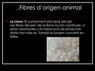 ..Fibres d’origen animal La Llana:  El component principal del pèl. Les fibres del pèl i de la llana no són contínues i si estan destinades a la fabricació de productes tèxtils han hilar-se. També es poden convertir en feltre. 
