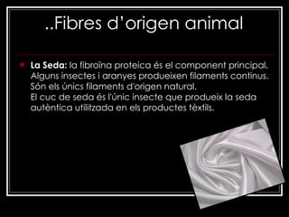 ..Fibres d’origen animal   La Seda:  la fibroïna proteica és el component principal. Alguns insectes i aranyes produeixen filaments continus. Són els únics filaments d'origen natural. El cuc de seda és l'únic insecte que produeix la seda autèntica utilitzada en els productes tèxtils. 