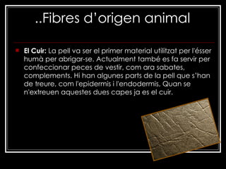 ..Fibres d’origen animal El Cuir:  La pell va ser el primer material utilitzat per l'ésser humà per abrigar-se. Actualment també es fa servir per confeccionar peces de vestir, com ara sabates, complements. Hi han algunes parts de la pell que s’han de treure, com l'epidermis i l'endodermis, Quan se n'extreuen aquestes dues capes ja es el cuir. 