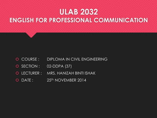 ULAB 2032
ENGLISH FOR PROFESSIONAL COMMUNICATION
 COURSE : DIPLOMA IN CIVIL ENGINEERING
 SECTION : 02-DDPA (37)
 LECTURER : MRS. HANIZAH BINTI ISHAK
 DATE : 25th NOVEMBER 2014
 