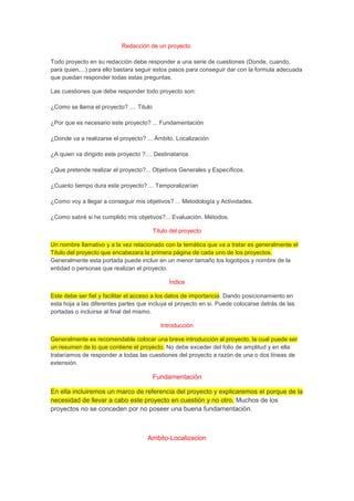 Redacción de un proyecto
Todo proyecto en su redacción debe responder a una serie de cuestiones (Donde, cuando,
para quien,...) para ello bastara seguir estos pasos para conseguir dar con la formula adecuada
que puedan responder todas estas preguntas.
Las cuestiones que debe responder todo proyecto son:
¿Como se llama el proyecto? .... Titulo
¿Por que es necesario este proyecto? ... Fundamentación
¿Donde va a realizarse el proyecto? ... Ámbito. Localización
¿A quien va dirigido este proyecto ?.... Destinatarios
¿Que pretende realizar el proyecto?... Objetivos Generales y Específicos.
¿Cuanto tiempo dura este proyecto? ... Temporalizarían
¿Como voy a llegar a conseguir mis objetivos? ... Metodología y Actividades.
¿Como sabré si he cumplido mis objetivos?... Evaluación. Métodos.
Titulo del proyecto
Un nombre llamativo y a la vez relacionado con la temática que va a tratar es generalmente el
Titulo del proyecto que encabezara la primera página de cada uno de los proyectos.
Generalmente esta portada puede incluir en un menor tamaño los logotipos y nombre de la
entidad o personas que realizan el proyecto.
Índice
Este debe ser fiel y facilitar el acceso a los datos de importancia. Dando posicionamiento en
esta hoja a las diferentes partes que incluya el proyecto en si. Puede colocarse detrás de las
portadas o incluirse al final del mismo.
Introducción
Generalmente es recomendable colocar una breve introducción al proyecto, la cual puede ser
un resumen de lo que contiene el proyecto. No debe exceder del folio de amplitud y en ella
trataríamos de responder a todas las cuestiones del proyecto a razón de una o dos líneas de
extensión.
Fundamentación
En ella incluiremos un marco de referencia del proyecto y explicaremos el porque de la
necesidad de llevar a cabo este proyecto en cuestión y no otro. Muchos de los
proyectos no se conceden por no poseer una buena fundamentación.
Ambito-Localizacion
 