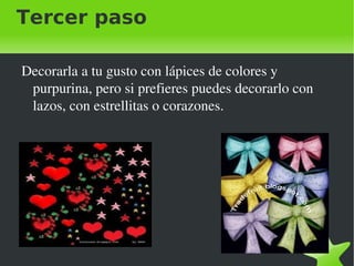 Tercer paso
Decorarla a tu gusto con lápices de colores y
purpurina, pero si prefieres puedes decorarlo con
lazos, con estrellitas o corazones.