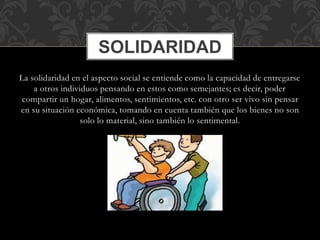 SOLIDARIDAD 
La solidaridad en el aspecto social se entiende como la capacidad de entregarse 
a otros individuos pensando en estos como semejantes; es decir, poder 
compartir un hogar, alimentos, sentimientos, etc. con otro ser vivo sin pensar 
en su situación económica, tomando en cuenta también que los bienes no son 
solo lo material, sino también lo sentimental. 
 