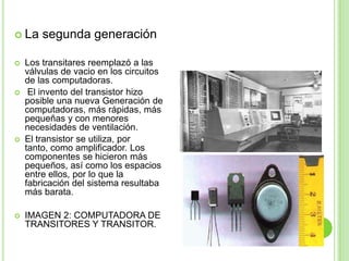 La segunda generaciónLos transitares reemplazó a las  válvulas de vacio en los circuitos de las computadoras. El invento del transistor hizo posible una nueva Generación de computadoras, más rápidas, más pequeñas y con menores necesidades de ventilación. El transistor se utiliza, por tanto, como amplificador. Los componentes se hicieron más pequeños, así como los espacios entre ellos, por lo que la fabricación del sistema resultaba más barata.  IMAGEN 2: COMPUTADORA DE TRANSITORES Y TRANSITOR.