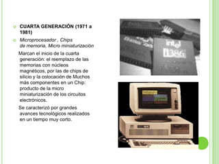 CUARTA GENERACIÓN (1971 a 1981)Microprocesador , Chips de memoria, Micro miniaturización    Marcan el inicio de la cuarta generación: el reemplazo de las memorias con núcleos magnéticos, por las de chips de silicio y la colocación de Muchos más componentes en un Chip: producto de la micro miniaturización de los circuitos electrónicos.    Se caracterizó por grandes avances tecnológicos realizados en un tiempo muy corto.