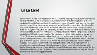La La Land
In the summer of 2017, I watched the film of La La Land after hearing the positive and overwhelming
reviews of the film. In the opening sequence, I was completely and utterly captivated by it. I have
worked on filming before in my Media A Level filming a music video which took weeks to complete
and I was amazed how in the opening sequence it was all filmed in one shot. Every detail in the film
was clearly well thought about and this was shown in the final product. Ryan Gosling has always
been one of my favourite actors and I absolutely loved his performance with Emma Stone due to his
ultimate skill to evoke emotion in the audience.The soundtrack for the film along with the costumes
worked incredibly well with the narrative.The main song in the film that stood out to me was the
'City of Stars' which was also sung by Ryan Gosling and by having the actor sing one of the most
significant songs of the entire film, it made La La Land a striking and memorable product.The only
part of the film I would've changed would of been the ending as myself as an audience member
expected Ryan Gosling and Emma Stone to be together at the end. However, the element of
surprise in this ending is also an attribute I loved due to the fact most endings in films are fairly
predictable so it was interesting how La La Land did not follow this convention which made the film
even more memorable to me. La La Land is clearly 'something wonderful' (quote from the 'City of
Stars') due to the compelling performance.
 