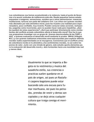 problematica


Los colombianos nos hemos acostumbrado a la violencia, hasta el punto de llevar-
nos a la asumir actitudes de indiferencia ante ella. Desde pequeños hemos estado
expuestos a imágenes, sensaciones, sonidos que a otros atemorizarían: masacres,
mutilaciones, torturas son parte del cotidiano vivir. Los niños son quienes resultan
más afectados por esta atmósfera moral, pues les muestra una realidad poco espe-
ranzadora, poco confiable, muy incierta. Pueden censurar estas acciones, rechazar-
las, juzgarlas como incorrectas, pero no pueden hacer nada para impedirlas. ¿Qué
les quedará de estas experiencias? ¿Será que participar directamente como comba-
tientes del conflicto armado colombiano afecta el desarrollo moral? Eso fue lo que
nos propusimos investigar con un grupo de jóvenes desvinculados de las FARC y
AUC a quienes evaluamos el desarrollo moral mediante la prueba DM-NJ (Villegas,
M.C.) y con quienes realizamos entrevistas semi-estructuradas para explorar dilemas
morales reales experimentados en la insurgencia. Concluimos que el conflicto arma-
do colombiano incide en la atmósfera y los sentimientos morales, no así sobre los
juicios de valor. Junto con una mirada de género, este estudio aporta elementos pa-
ra la evaluación del desarrollo moral y abre horizontes hacia una moralidad más real
y menos ideal.


        bogota

                     Usualmente lo que se importa a Bo-
                     gota es la vestimenta y musica del
                     susodicho estilo, sus creencias o
                     practicas suelen quedarse en el
                     pais de origen, asi pues un Rastafa-
                     ri caspero bogotano puede estar
                     buscando solo una excusa para fu-
                     mar marihuana. Asi pues los peina-
                     dos, prendas de vestir y demas son
                     copiados y se deja atras cualquier
                     cultura que traiga consigo el movi-
                     miento.
 