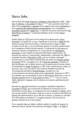 Steve Jobs
Steven Paul Jobs (San Francisco, California, 24 de febrero de 1955 – Palo
Alto, California, 5 de octubre de 2011),8 9 10 11 más conocido como Steve
Jobs, fue un empresario y magnate de los negocios del sector informático y
de la industria del entretenimiento estadounidense. Fue cofundador y
presidente ejecutivo de Apple Inc.12 y máximo accionista individual de The
Walt Disney Company,13 y hermano biológico de la escritora Mona
Simpson.

Fundó Apple en 1976 junto con un amigo de la adolescencia, Steve
Wozniak, en el garaje de su casa. Aupado por el éxito de su Apple II Jobs
obtuvo una gran relevancia pública, siendo portada de Time en 1981.
Contaba con 26 años y ya era millonario gracias a la exitosa salida a bolsa
de la compañía a finales del año anterior. La década de los 80 supuso la
entrada de potentes competidores en el mercado de los ordenadores
personales, lo que originó las primeras dificultades empresariales. Su
reacción fue innovar, o mejor dicho, implementar: a principios de 1984 su
compañía lanzaba el Macintosh 128K, que fue el primer ordenador
personal que se comercializó exitosamente que usaba una interfaz gráfica
de usuario (GUI) y un ratón en vez de la línea de comandos. Después de
tener problemas con la cúpula directiva de la empresa que él mismo fundó,
fue despedido de Apple Computer en 1985. Jobs vendió entonces todas sus
acciones, salvo una. Ese mismo año recibía la Medalla Nacional de
Tecnología del presidente Ronald Reagan, cerrando con este
reconocimiento esta primera etapa como emprendedor. Regresó en 1997 a
la compañía, que se encontraba en graves dificultades financieras, y fue su
director ejecutivo hasta el 24 de agosto de 2011.14 15 16 17 En ese verano
Apple sobrepasó a Exxon como la empresa con mayor capitalización del
mundo.18

Durante los años 90 transformó una empresa subsidiaria adquirida a
Lucasfilm en Pixar, que revolucionó la industria de animación con el
lanzamiento de Toy Story. La integración de esta compañía en Disney, de la
que era proveedora, convertiría a Jobs en el mayor accionista individual del
gigante del entretenimiento. En el año de su muerte, su fortuna se valoraba
en 8.300 millones de dólares19 y ocupaba el puesto 110 en la lista de
grandes fortunas de la revista Forbes.

En su segunda etapa en Apple, también cambió el modelo de negocio la
industria musical: aprobó el lanzamiento del iPod en 2001, y en 2003 la
 